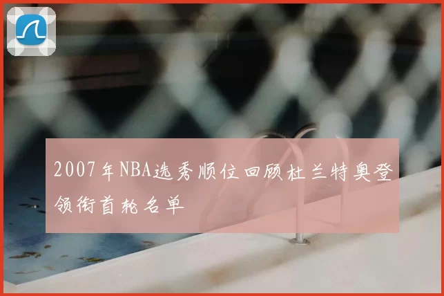 2007年NBA选秀顺位回顾杜兰特奥登领衔首轮名单