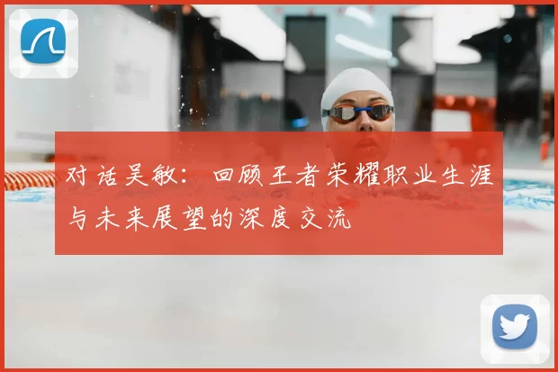 对话吴敏：回顾王者荣耀职业生涯与未来展望的深度交流
