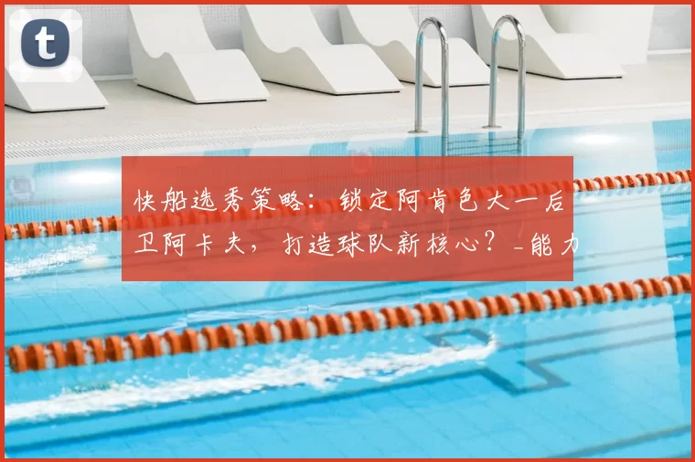 快船选秀策略:锁定阿肯色大一后卫阿卡夫,打造球队新核心?_能力_桑德斯_1