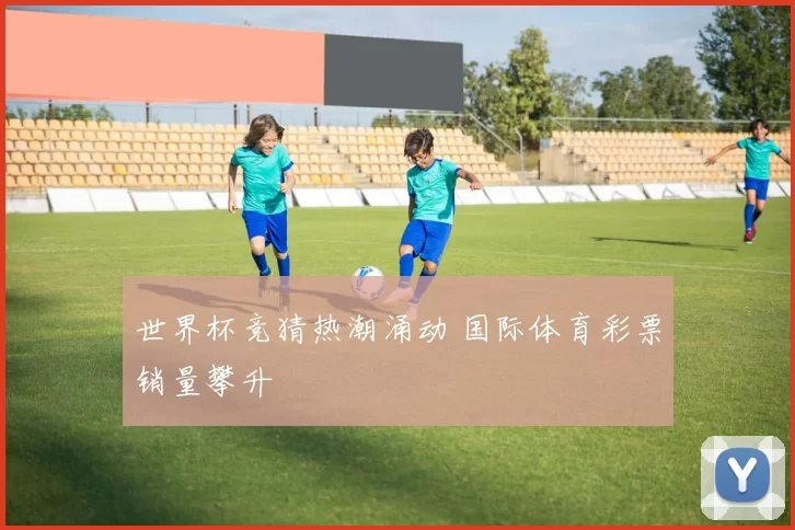 世界杯竞猜热潮涌动 国际体育彩票销量攀升