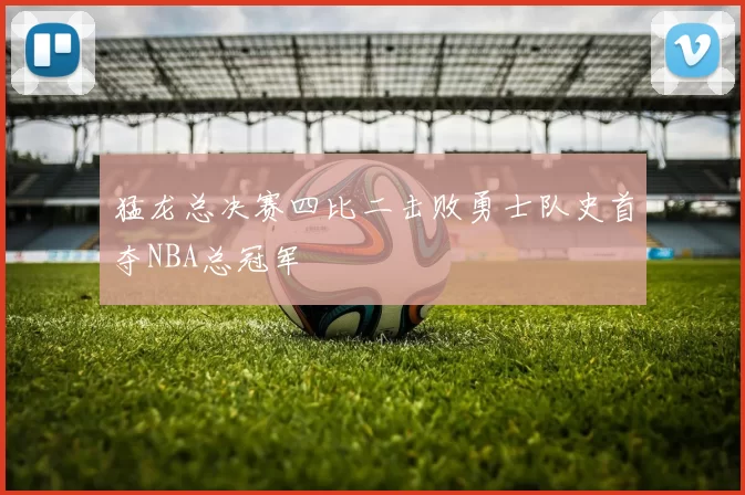 猛龙总决赛四比二击败勇士队史首夺NBA总冠军