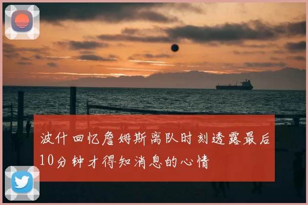 波什回忆詹姆斯离队时刻透露最后10分钟才得知消息的心情