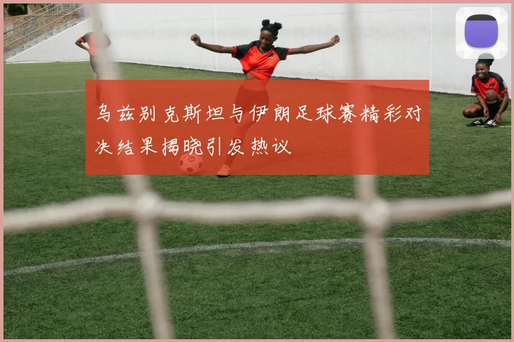乌兹别克斯坦与伊朗足球赛精彩对决结果揭晓引发热议