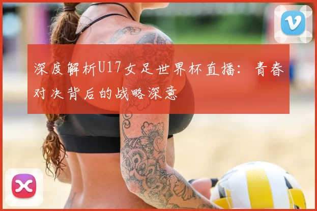 深度解析U17女足世界杯直播:青春对决背后的战略深意