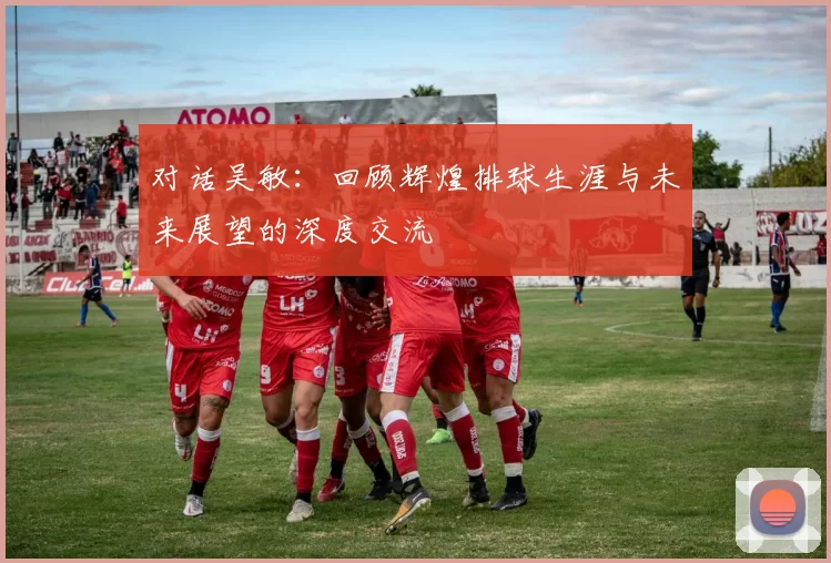 对话吴敏：回顾辉煌排球生涯与未来展望的深度交流
