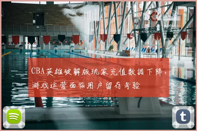 CBA英雄破解版玩家充值数据下降，游戏运营面临用户留存考验