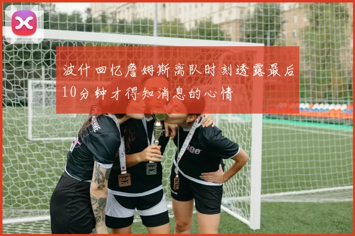 波什回忆詹姆斯离队时刻透露最后10分钟才得知消息的心情