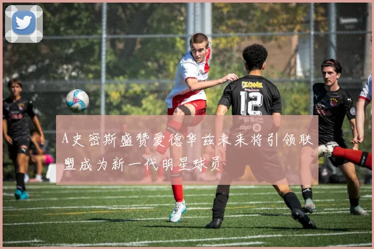 A史密斯盛赞爱德华兹未来将引领联盟成为新一代明星球员