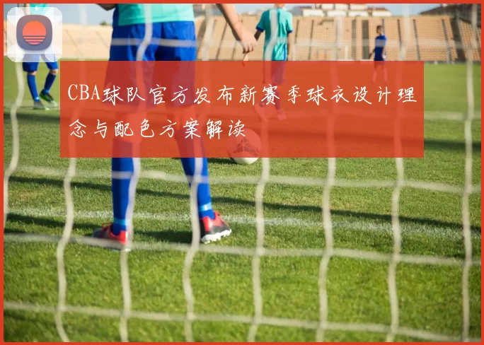 CBA球队官方发布新赛季球衣设计理念与配色方案解读