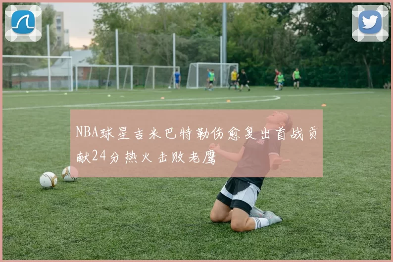 NBA球星吉米巴特勒伤愈复出首战贡献24分热火击败老鹰