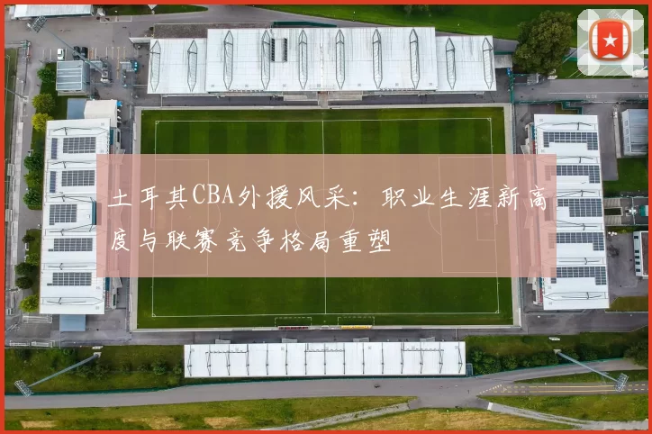 土耳其CBA外援风采：职业生涯新高度与联赛竞争格局重塑