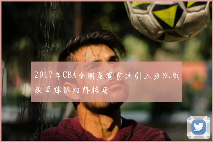 2017年CBA全明星赛首次引入分队制改革球队对阵格局