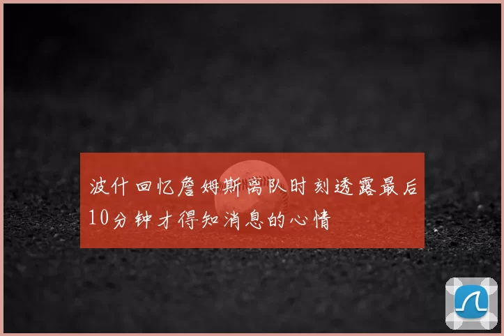 波什回忆詹姆斯离队时刻透露最后10分钟才得知消息的心情