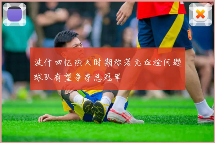 波什回忆热火时期称若无血栓问题球队有望争夺总冠军