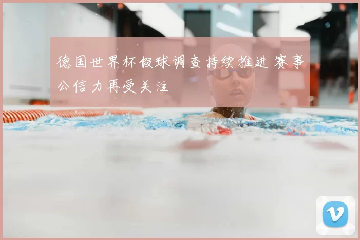 德国世界杯假球调查持续推进 赛事公信力再受关注