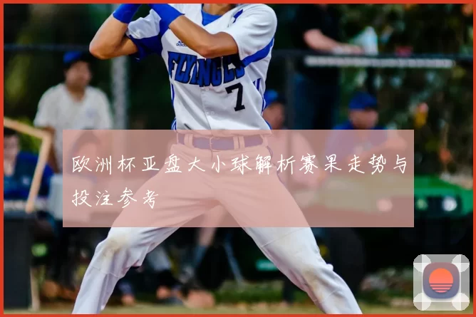 欧洲杯亚盘大小球解析赛果走势与投注参考