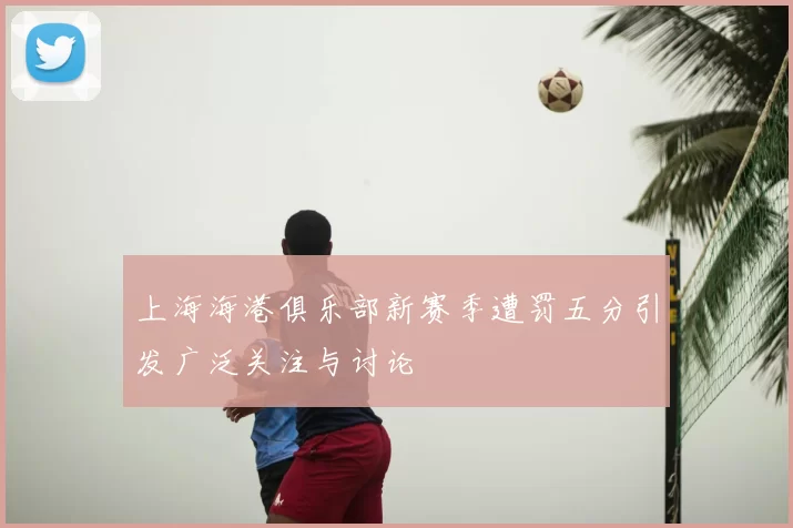 上海海港俱乐部新赛季遭罚五分引发广泛关注与讨论