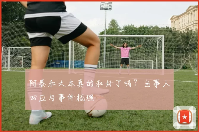 阿泰和大本真的和好了吗?当事人回应与事件梳理