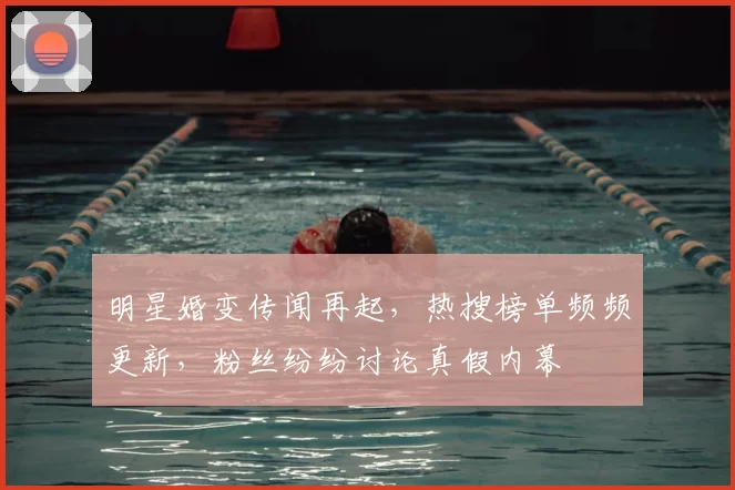 明星婚变传闻再起，热搜榜单频频更新，粉丝纷纷讨论真假内幕