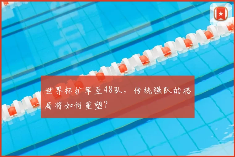 世界杯扩军至48队,传统强队的格局将如何重塑?