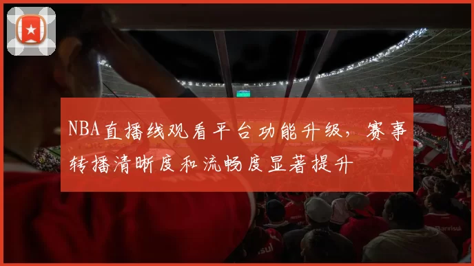 NBA直播线观看平台功能升级,赛事转播清晰度和流畅度显著提升