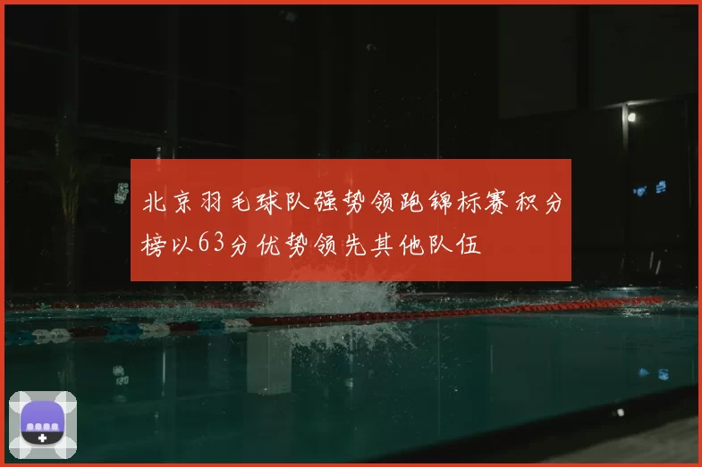 北京羽毛球队强势领跑锦标赛积分榜以63分优势领先其他队伍