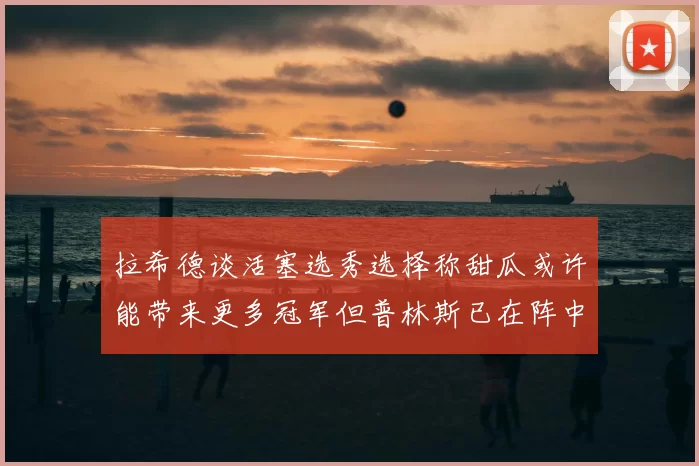 拉希德谈活塞选秀选择称甜瓜或许能带来更多冠军但普林斯已在阵中