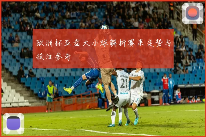 欧洲杯亚盘大小球解析赛果走势与投注参考