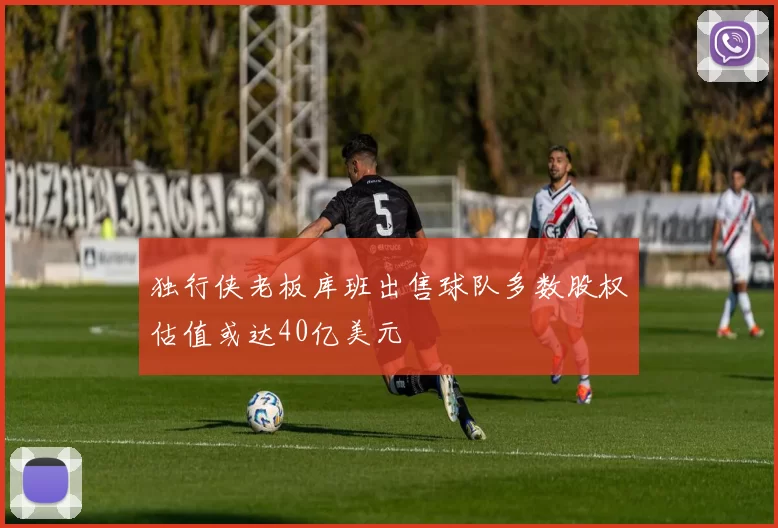 独行侠老板库班出售球队多数股权估值或达40亿美元
