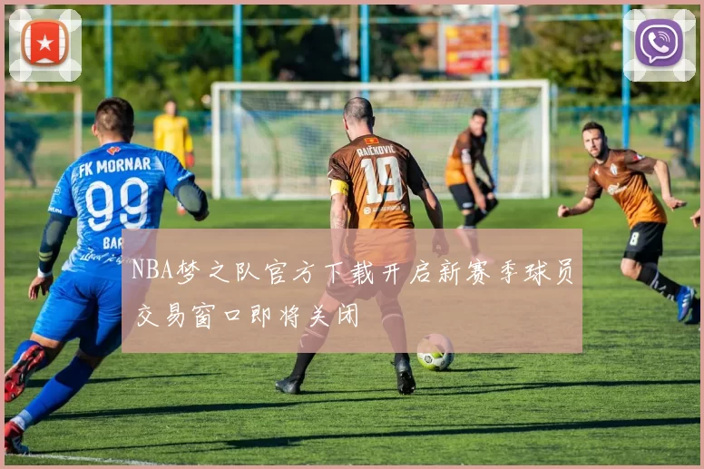 NBA梦之队官方下载开启新赛季球员交易窗口即将关闭