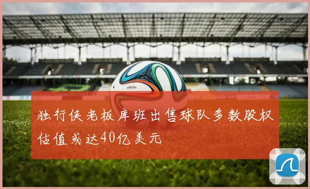 独行侠老板库班出售球队多数股权估值或达40亿美元