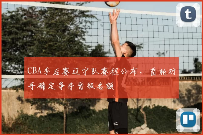 CBA季后赛辽宁队赛程公布，首轮对手确定争夺晋级名额