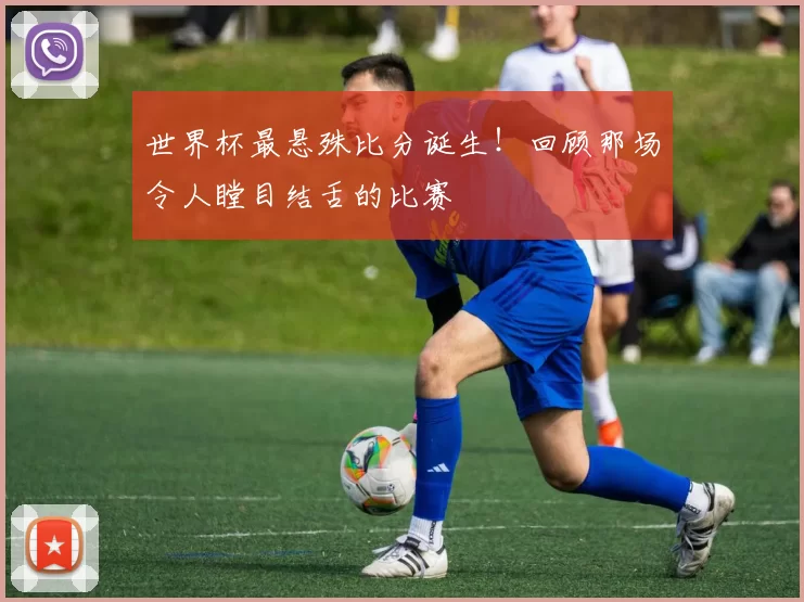 世界杯最悬殊比分诞生!回顾那场令人瞠目结舌的比赛