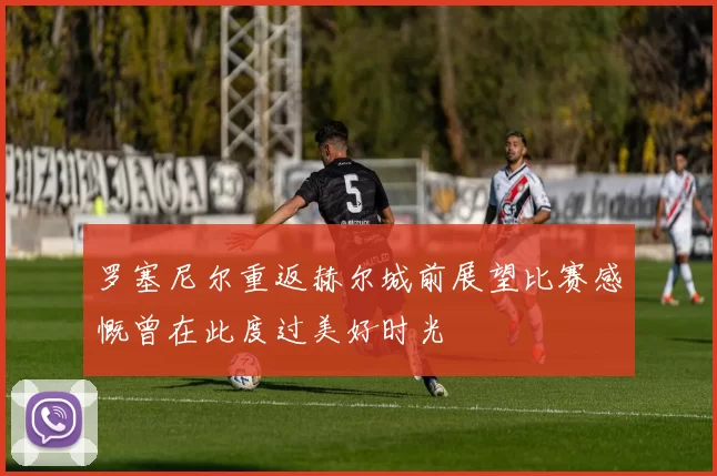 罗塞尼尔重返赫尔城前展望比赛感慨曾在此度过美好时光