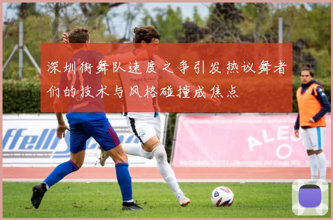 深圳街舞队速度之争引发热议舞者们的技术与风格碰撞成焦点