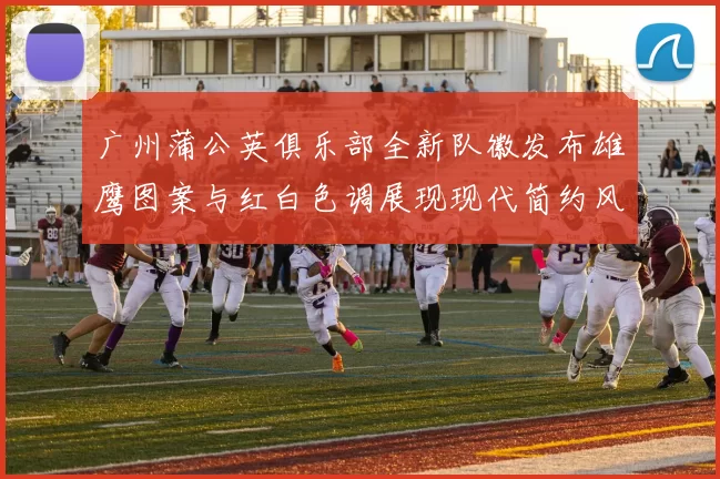 广州蒲公英俱乐部全新队徽发布雄鹰图案与红白色调展现现代简约风格
