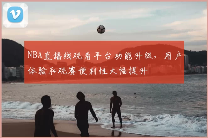 NBA直播线观看平台功能升级,用户体验和观赛便利性大幅提升