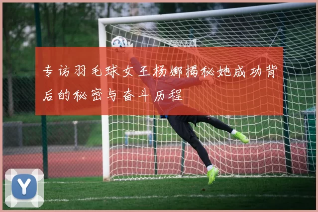 专访羽毛球女王杨娜揭秘她成功背后的秘密与奋斗历程