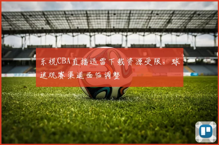 乐视CBA直播迅雷下载资源受限,球迷观赛渠道面临调整