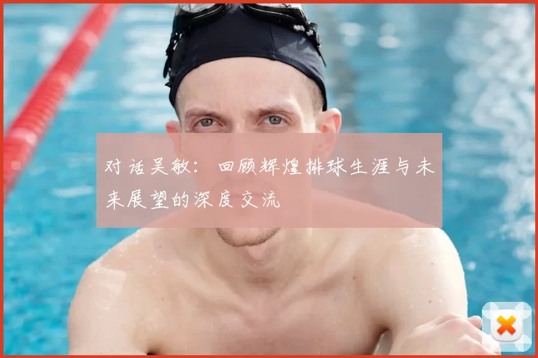 对话吴敏：回顾辉煌排球生涯与未来展望的深度交流