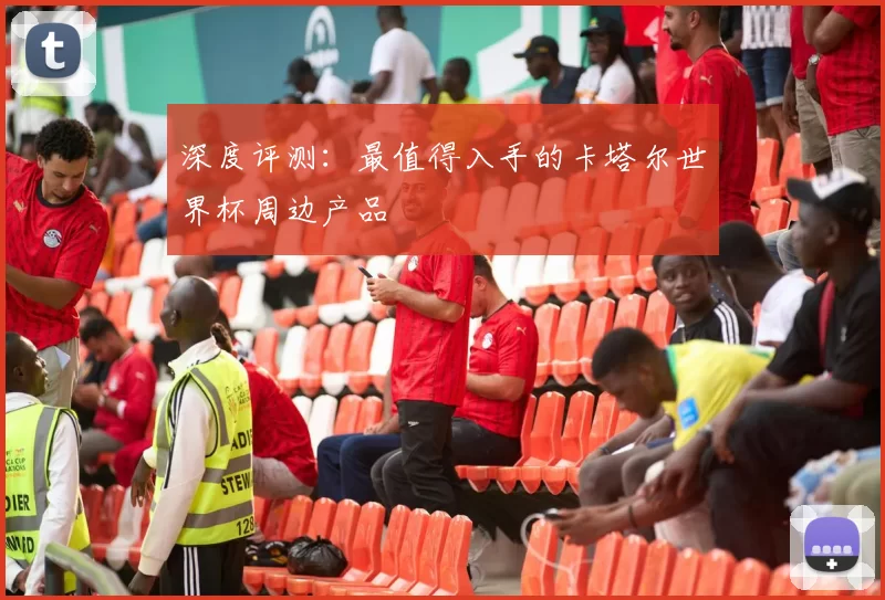 深度评测:最值得入手的卡塔尔世界杯周边产品