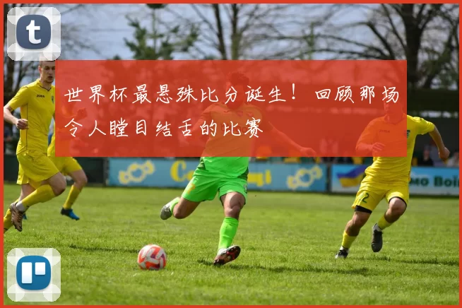 世界杯最悬殊比分诞生!回顾那场令人瞠目结舌的比赛