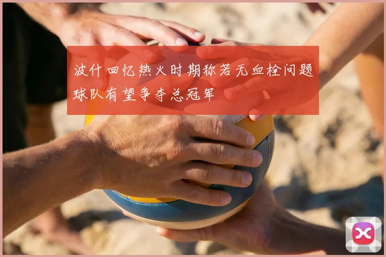 波什回忆热火时期称若无血栓问题球队有望争夺总冠军