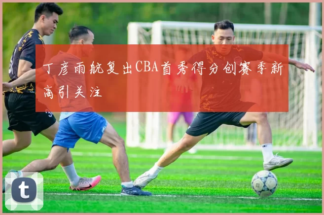 丁彦雨航复出CBA首秀得分创赛季新高引关注