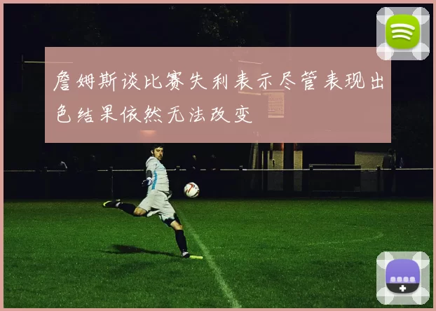 詹姆斯谈比赛失利表示尽管表现出色结果依然无法改变