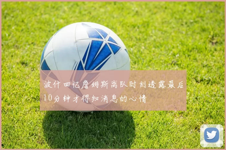 波什回忆詹姆斯离队时刻透露最后10分钟才得知消息的心情