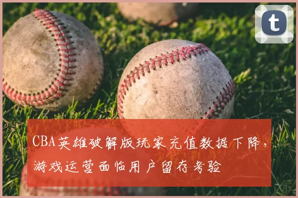 CBA英雄破解版玩家充值数据下降，游戏运营面临用户留存考验