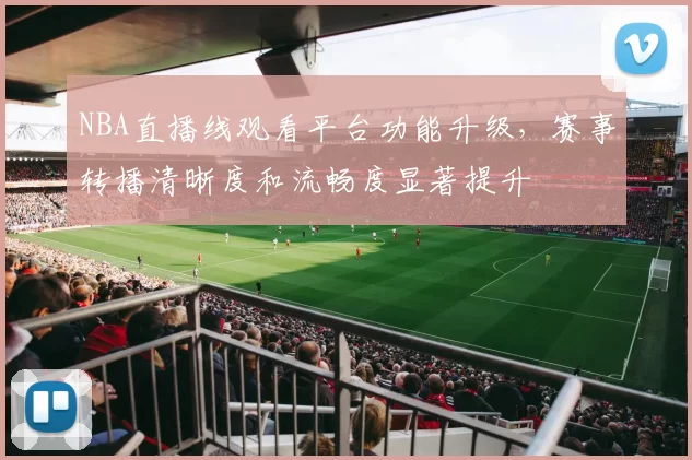 NBA直播线观看平台功能升级，赛事转播清晰度和流畅度显著提升