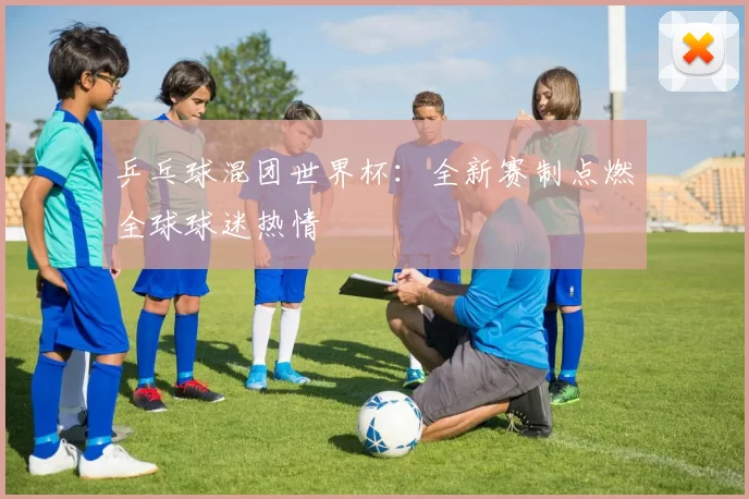 乒乓球混团世界杯：全新赛制点燃全球球迷热情