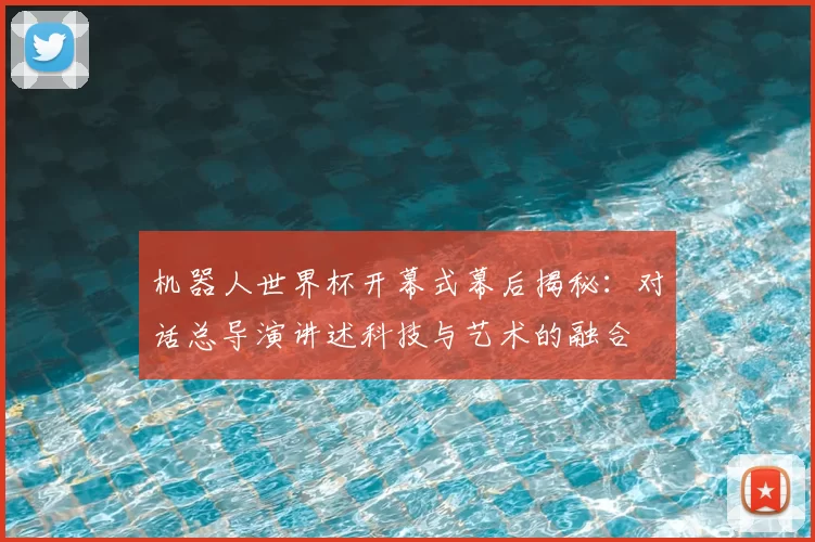 机器人世界杯开幕式幕后揭秘：对话总导演讲述科技与艺术的融合